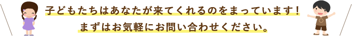 子どもたちはあなたが来てくれるのをまっています！まずはお気軽にお問い合わせください。